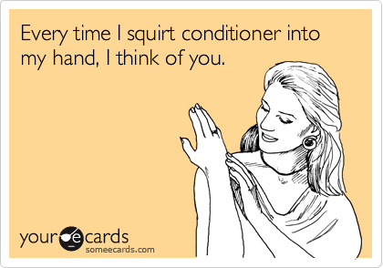 Every time I squirt conditioner into my hand, I think of you.