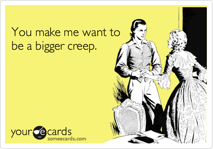 
You make me want to
be a bigger creep.