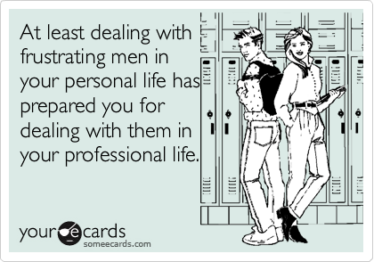At least dealing with
frustrating men in
your personal life has
prepared you for
dealing with them in
your professional life.