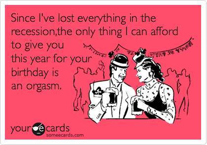 Since I've lost everything in the recession,the only thing I can afford to give you        
this year for your   
birthday is
an orgasm.
 