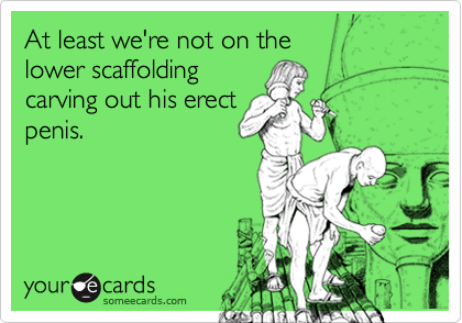 At least we're not on the 
lower scaffolding
carving out his erect
penis.