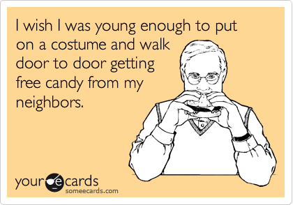 I wish I was young enough to put on a costume and walk
door to door getting
free candy from my
neighbors.