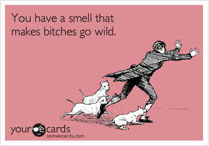 You have a smell that
makes bitches go wild.