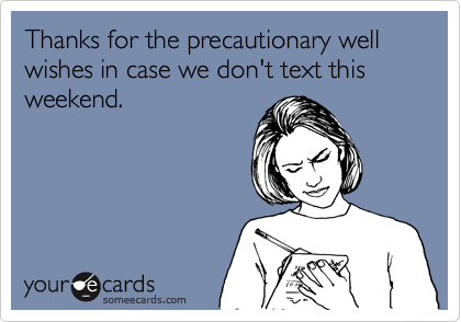 Thanks for the precautionary well wishes in case we don't text this weekend.