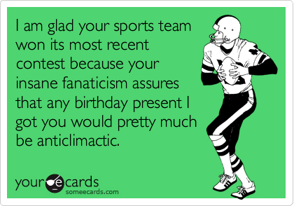 I am glad your sports team 
won its most recent 
contest because your
insane fanaticism assures
that any birthday present I
got you would pretty much
be anticlimactic. 