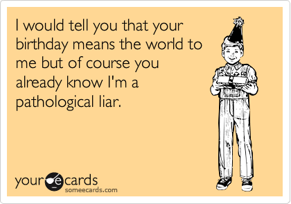 I would tell you that your
birthday means the world to
me but of course you
already know I'm a
pathological liar.