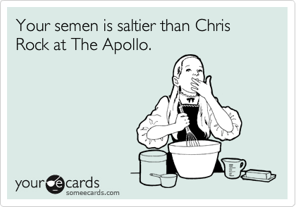 Your semen is saltier than Chris Rock at The Apollo.