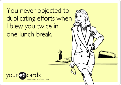 You never objected to
duplicating efforts when
I blew you twice in
one lunch break. 