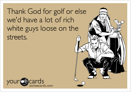 Thank God for golf or else
we'd have a lot of rich
white guys loose on the
streets.