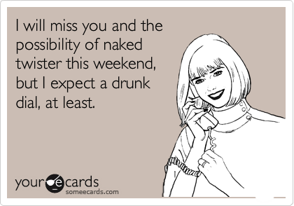I will miss you and the
possibility of naked
twister this weekend,
but I expect a drunk
dial, at least.