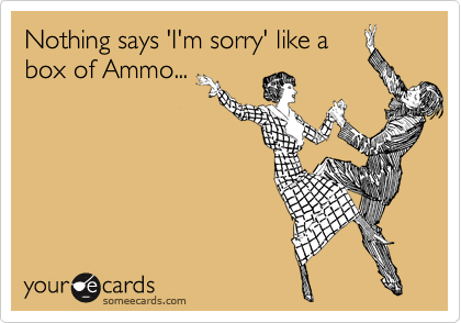 Nothing says 'I'm sorry' like a
box of Ammo...