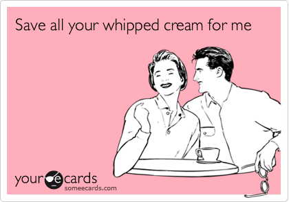 Save all your whipped cream for me