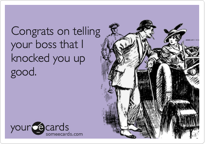 
Congrats on telling 
your boss that I 
knocked you up
good.