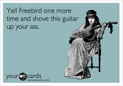 Yell Freebird one more
time and shove this guitar
up your ass.