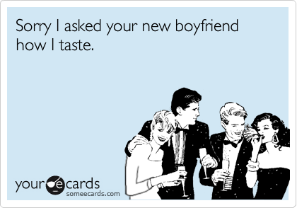 Sorry I asked your new boyfriend how I taste.