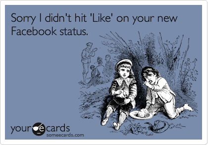 Sorry I didn't hit 'Like' on your new Facebook status.
