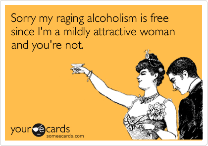 Sorry my raging alcoholism is free since I'm a mildly attractive woman and you're not.