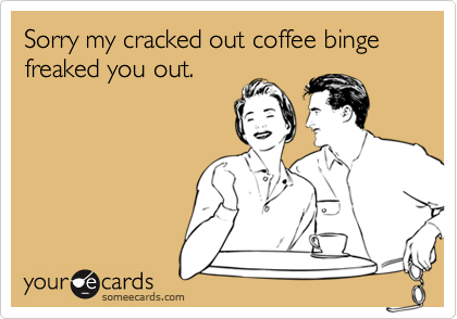 Sorry my cracked out coffee binge freaked you out.