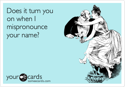 Does it turn you
on when I 
mispronounce 
your name?