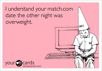 I understand your match.com
date the other night was
overweight. 