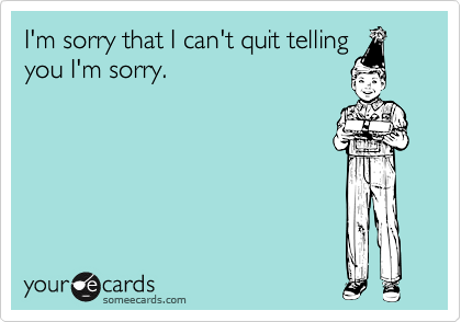I'm sorry that I can't quit telling
you I'm sorry.