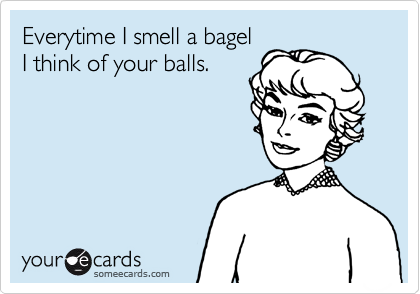 Everytime I smell a bagel
I think of your balls.