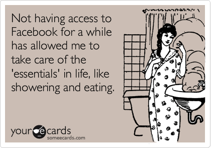 Not having access to
Facebook for a while
has allowed me to
take care of the
'essentials' in life, like
showering and eating.