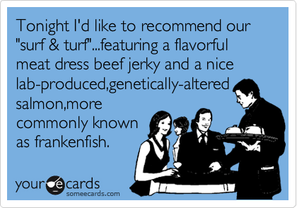 Tonight I'd like to recommend our "surf & turf"...featuring a flavorful   meat dress beef jerky and a nice  lab-produced,genetically-altered
salmon,more
commonly known
as frankenfish.