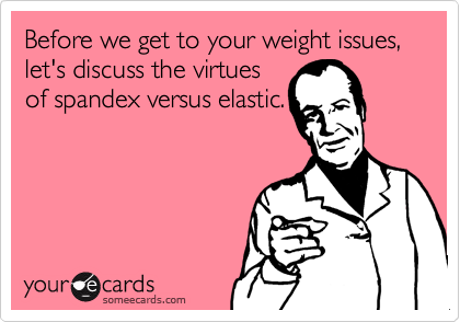 Before we get to your weight issues,  let's discuss the virtues
of spandex versus elastic.