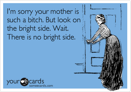 I'm sorry your mother is
such a bitch. But look on
the bright side. Wait.
There is no bright side.