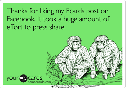 Thanks for liking my Ecards post on Facebook. It took a huge amount of effort to press share