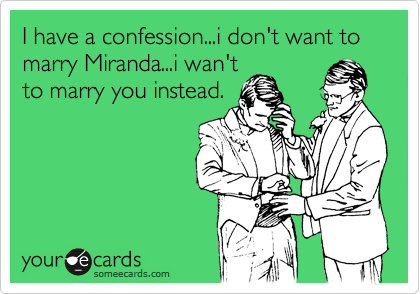 I have a confession...i don't want to marry Miranda...i wan't
to marry you instead.