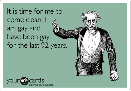It is time for me to
come clean. I
am gay and
have been gay
for the last 92 years.