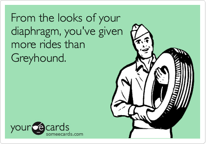 From the looks of your
diaphragm, you've given
more rides than
Greyhound.