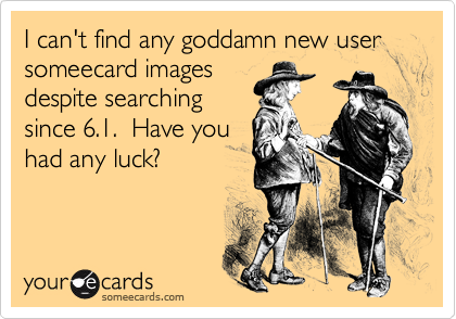 I can't find any goddamn new user someecard images
despite searching
since 6.1.  Have you
had any luck?