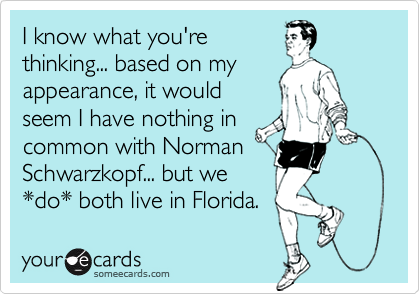 I know what you're
thinking... based on my
appearance, it would
seem I have nothing in
common with Norman
Schwarzkopf... but we
*do* both live in Florida.