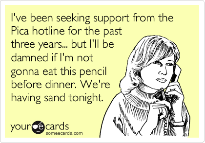 I've been seeking support from the Pica hotline for the past
three years... but I'll be
damned if I'm not
gonna eat this pencil
before dinner. We're
having sand tonight.