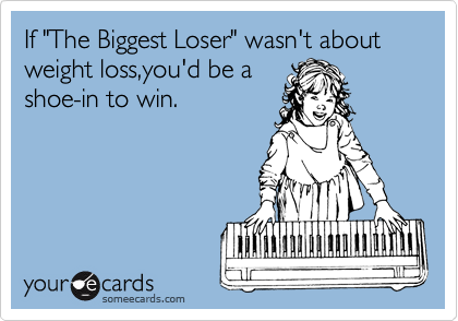 If "The Biggest Loser" wasn't about weight loss,you'd be a
shoe-in to win.