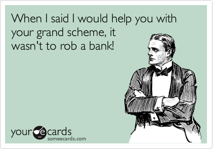When I said I would help you with your grand scheme, it
wasn't to rob a bank!