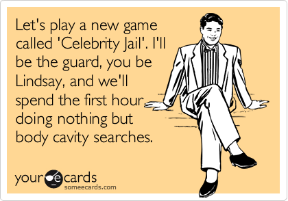 Let's play a new game
called 'Celebrity Jail'. I'll
be the guard, you be
Lindsay, and we'll
spend the first hour
doing nothing but
body cavity searches.