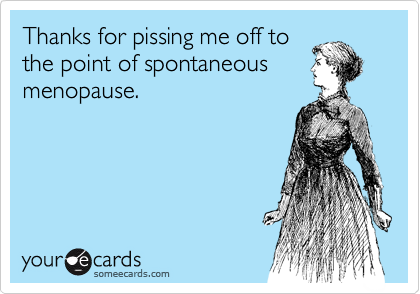 Thanks for pissing me off to
the point of spontaneous
menopause. 