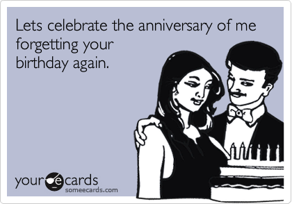 Lets celebrate the anniversary of me    forgetting your
birthday again.