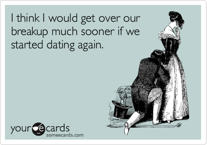 I think I would get over our
breakup much sooner if we
started dating again.