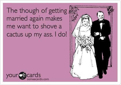 The though of getting
married again makes
me want to shove a
cactus up my ass. I do!