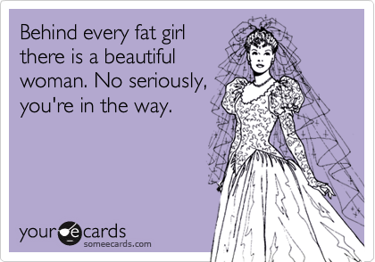 Behind every fat girl
there is a beautiful
woman. No seriously,
you're in the way.