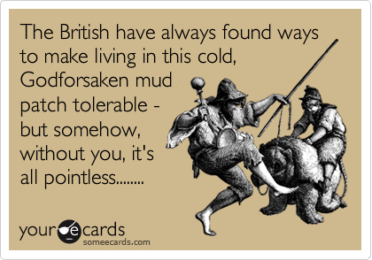 The British have always found ways to make living in this cold,
Godforsaken mud
patch tolerable -
but somehow,
without you, it's 
all pointless........