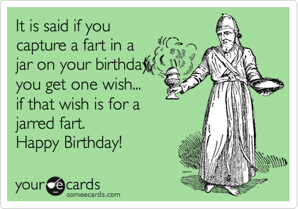 It is said if you
capture a fart in a
jar on your birthday,
you get one wish...
if that wish is for a
jarred fart.
Happy Birthday! 