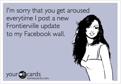 I'm sorry that you get aroused
everytime I post a new
Frontierville update
to my Facebook wall.