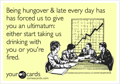 Being hungover & late every day has   has forced us to give
you an ultimatum:
either start taking us      
drinking with 
you or you're
fired.