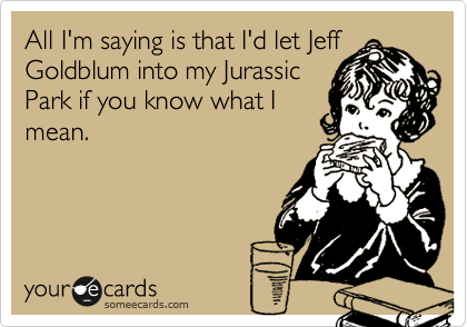 All I'm saying is that I'd let Jeff
Goldblum into my Jurassic
Park if you know what I
mean.